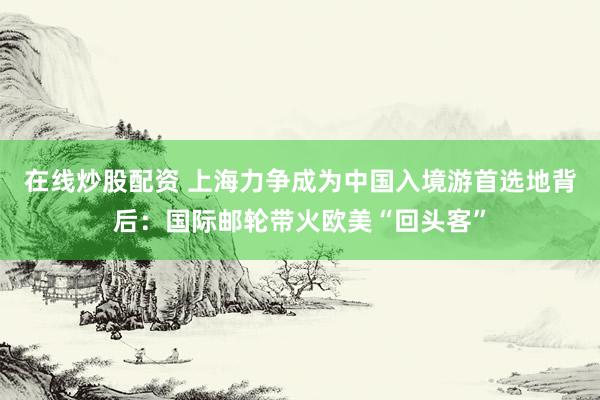 在线炒股配资 上海力争成为中国入境游首选地背后：国际邮轮带火欧美“回头客”