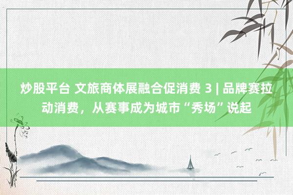 炒股平台 文旅商体展融合促消费 3 | 品牌赛拉动消费，从赛事成为城市“秀场”说起