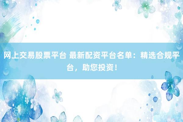 网上交易股票平台 最新配资平台名单：精选合规平台，助您投资！