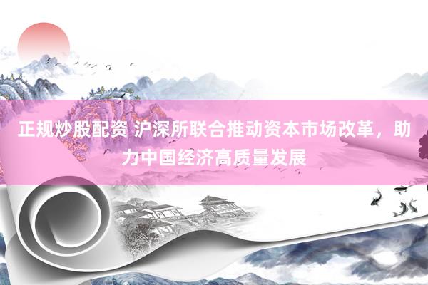 正规炒股配资 沪深所联合推动资本市场改革，助力中国经济高质量发展