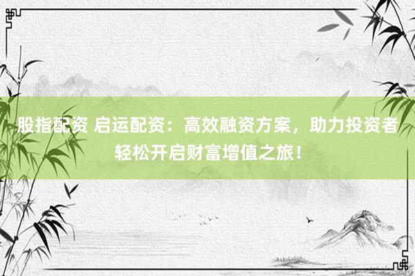 股指配资 启运配资：高效融资方案，助力投资者轻松开启财富增值之旅！