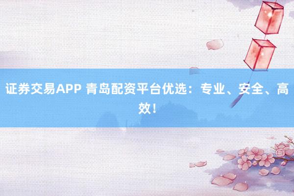 证券交易APP 青岛配资平台优选：专业、安全、高效！
