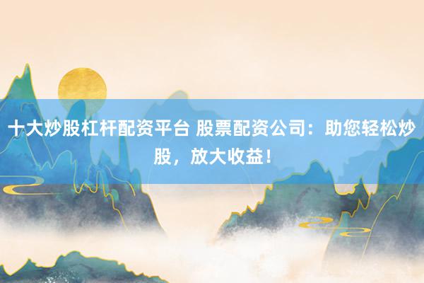 十大炒股杠杆配资平台 股票配资公司：助您轻松炒股，放大收益！