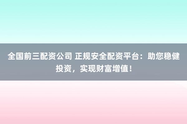 全国前三配资公司 正规安全配资平台：助您稳健投资，实现财富增值！