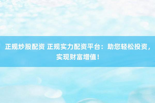 正规炒股配资 正规实力配资平台：助您轻松投资，实现财富增值！