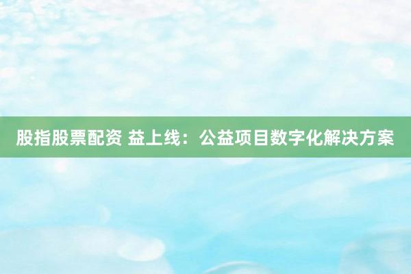 股指股票配资 益上线：公益项目数字化解决方案