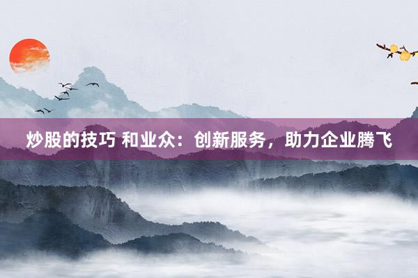 炒股的技巧 和业众：创新服务，助力企业腾飞