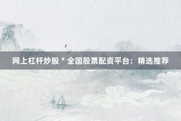 网上杠杆炒股 * 全国股票配资平台：精选推荐