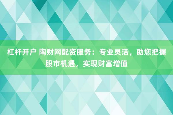 杠杆开户 陶财网配资服务：专业灵活，助您把握股市机遇，实现财富增值