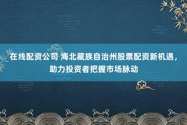在线配资公司 海北藏族自治州股票配资新机遇，助力投资者把握市场脉动