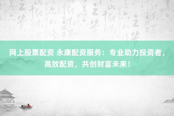 网上股票配资 永康配资服务：专业助力投资者，高效配资，共创财富未来！