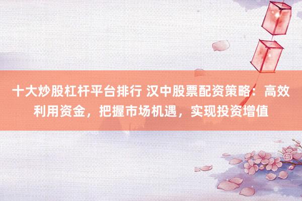 十大炒股杠杆平台排行 汉中股票配资策略：高效利用资金，把握市场机遇，实现投资增值
