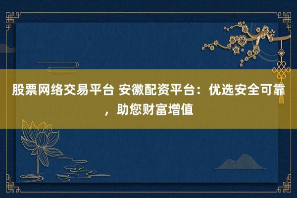 股票网络交易平台 安徽配资平台：优选安全可靠，助您财富增值