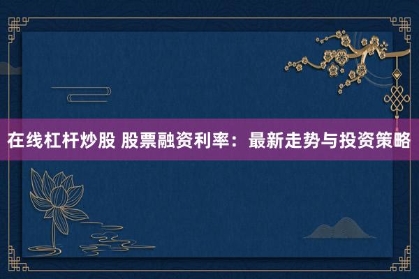 在线杠杆炒股 股票融资利率：最新走势与投资策略