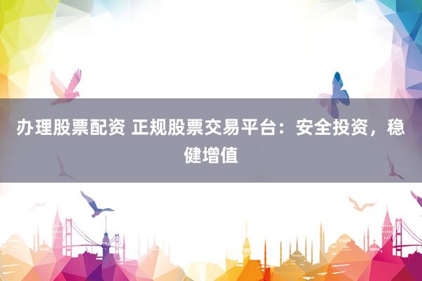 办理股票配资 正规股票交易平台：安全投资，稳健增值