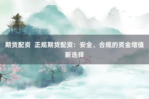 期货配资  正规期货配资：安全、合规的资金增值新选择