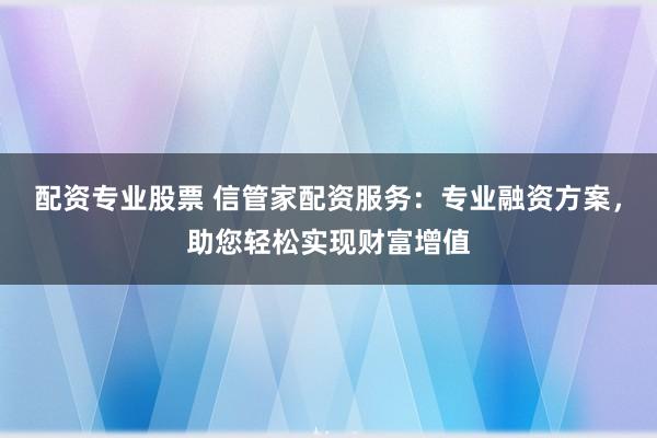配资专业股票 信管家配资服务：专业融资方案，助您轻松实现财富增值