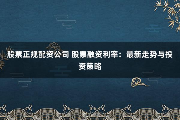 股票正规配资公司 股票融资利率：最新走势与投资策略