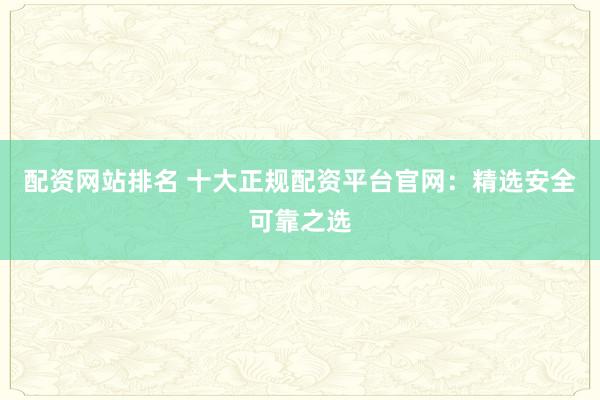 配资网站排名 十大正规配资平台官网：精选安全可靠之选