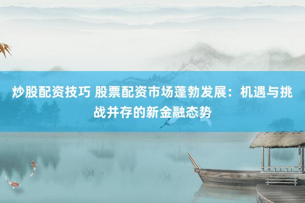 炒股配资技巧 股票配资市场蓬勃发展：机遇与挑战并存的新金融态势
