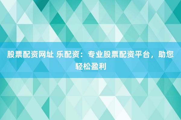 股票配资网址 乐配资：专业股票配资平台，助您轻松盈利