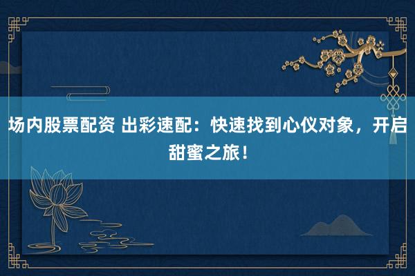 场内股票配资 出彩速配：快速找到心仪对象，开启甜蜜之旅！