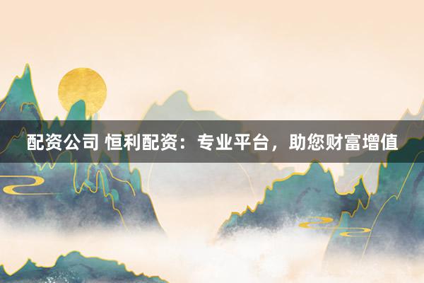 配资公司 恒利配资：专业平台，助您财富增值