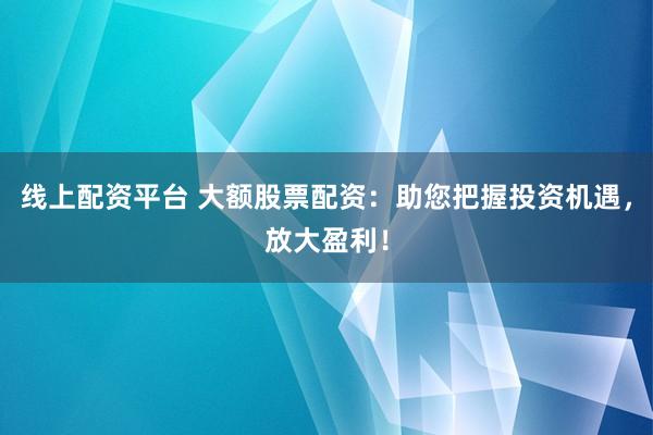 线上配资平台 大额股票配资：助您把握投资机遇，放大盈利！