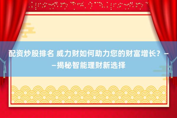 配资炒股排名 威力财如何助力您的财富增长？——揭秘智能理财新选择