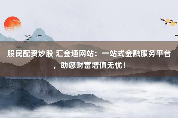 股民配资炒股 汇金通网站：一站式金融服务平台，助您财富增值无忧！