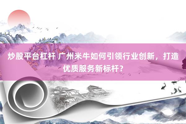 炒股平台杠杆 广州米牛如何引领行业创新，打造优质服务新标杆？