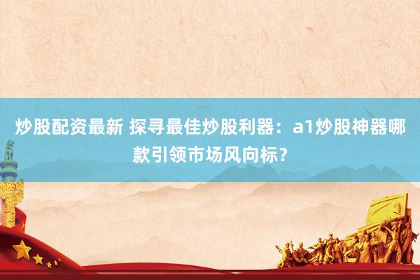 炒股配资最新 探寻最佳炒股利器：a1炒股神器哪款引领市场风向标？