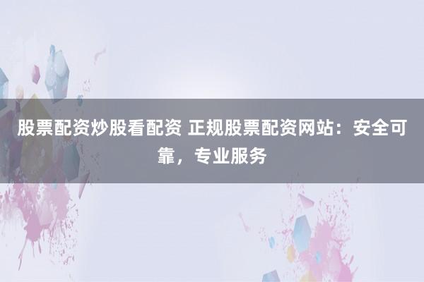 股票配资炒股看配资 正规股票配资网站：安全可靠，专业服务