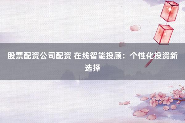 股票配资公司配资 在线智能投顾：个性化投资新选择