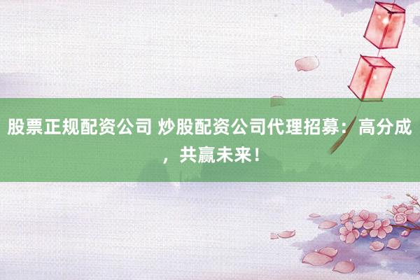 股票正规配资公司 炒股配资公司代理招募：高分成，共赢未来！
