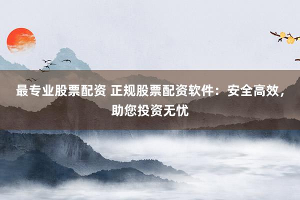 最专业股票配资 正规股票配资软件：安全高效，助您投资无忧