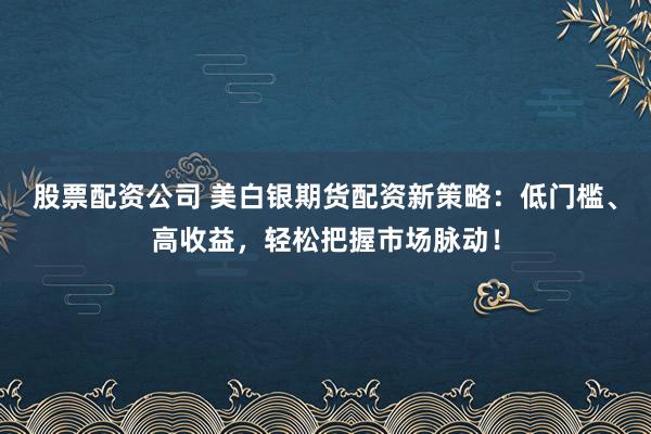 股票配资公司 美白银期货配资新策略：低门槛、高收益，轻松把握市场脉动！