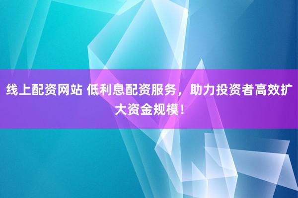 线上配资网站 低利息配资服务，助力投资者高效扩大资金规模！