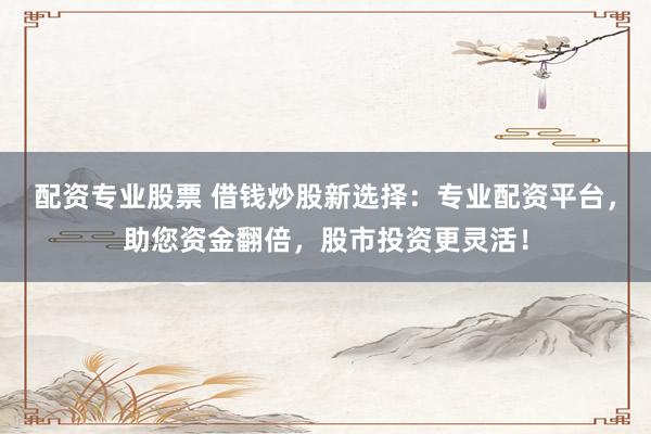 配资专业股票 借钱炒股新选择：专业配资平台，助您资金翻倍，股市投资更灵活！