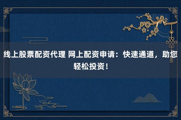 线上股票配资代理 网上配资申请：快速通道，助您轻松投资！