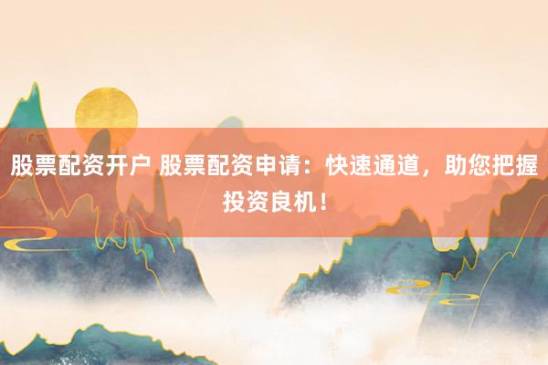 股票配资开户 股票配资申请：快速通道，助您把握投资良机！
