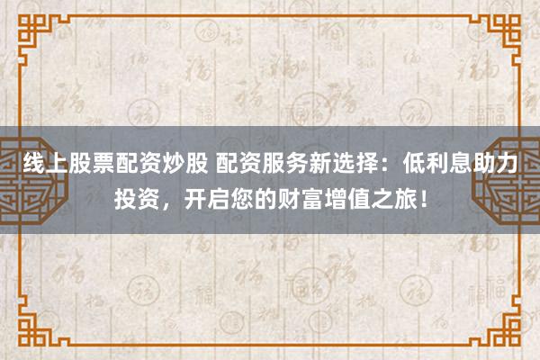 线上股票配资炒股 配资服务新选择：低利息助力投资，开启您的财富增值之旅！