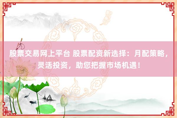 股票交易网上平台 股票配资新选择：月配策略，灵活投资，助您把握市场机遇！