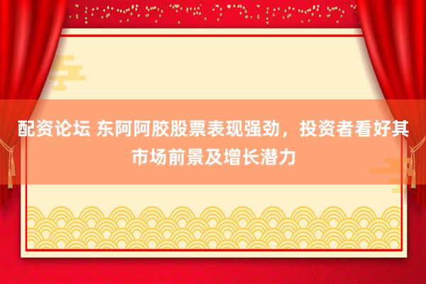 配资论坛 东阿阿胶股票表现强劲，投资者看好其市场前景及增长潜力