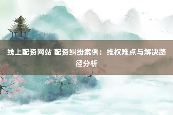 线上配资网站 配资纠纷案例：维权难点与解决路径分析