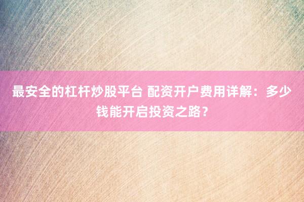 最安全的杠杆炒股平台 配资开户费用详解：多少钱能开启投资之路？