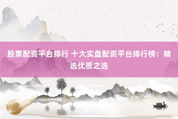 股票配资平台排行 十大实盘配资平台排行榜：精选优质之选