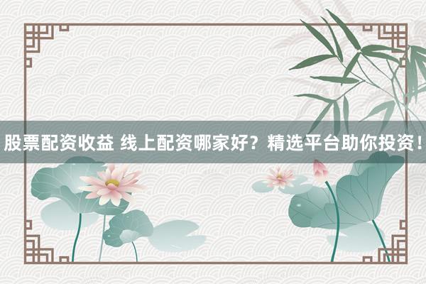 股票配资收益 线上配资哪家好？精选平台助你投资！