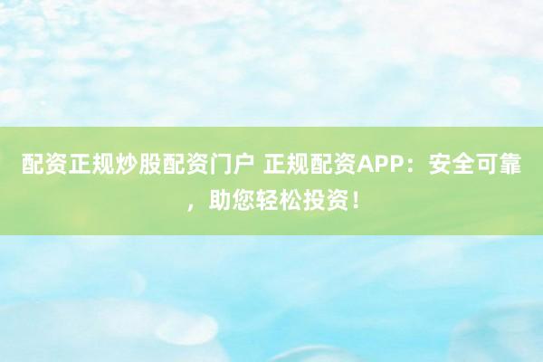 配资正规炒股配资门户 正规配资APP：安全可靠，助您轻松投资！