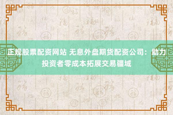 正规股票配资网站 无息外盘期货配资公司：助力投资者零成本拓展交易疆域